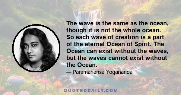 The wave is the same as the ocean, though it is not the whole ocean. So each wave of creation is a part of the eternal Ocean of Spirit. The Ocean can exist without the waves, but the waves cannot exist without the Ocean.