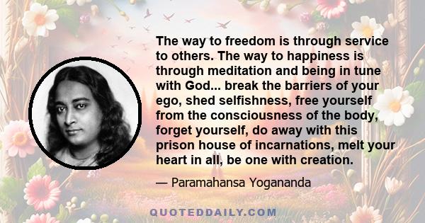 The way to freedom is through service to others. The way to happiness is through meditation and being in tune with God... break the barriers of your ego, shed selfishness, free yourself from the consciousness of the