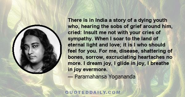 There is in India a story of a dying youth who, hearing the sobs of grief around him, cried: Insult me not with your cries of sympathy. When I soar to the land of eternal light and love; it is I who should feel for you. 