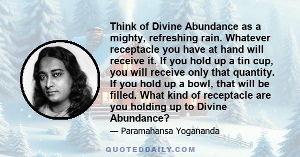 Think of Divine Abundance as a mighty, refreshing rain. Whatever receptacle you have at hand will receive it. If you hold up a tin cup, you will receive only that quantity. If you hold up a bowl, that will be filled.