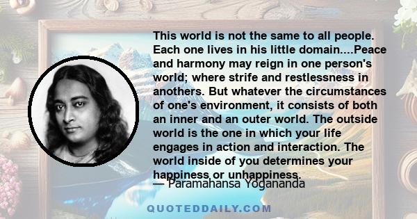 This world is not the same to all people. Each one lives in his little domain....Peace and harmony may reign in one person's world; where strife and restlessness in anothers. But whatever the circumstances of one's