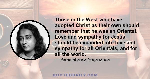 Those in the West who have adopted Christ as their own should remember that he was an Oriental. Love and sympathy for Jesus should be expanded into love and sympathy for all Orientals, and for all the world.