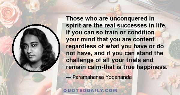 Those who are unconquered in spirit are the real successes in life. If you can so train or condition your mind that you are content regardless of what you have or do not have, and if you can stand the challenge of all