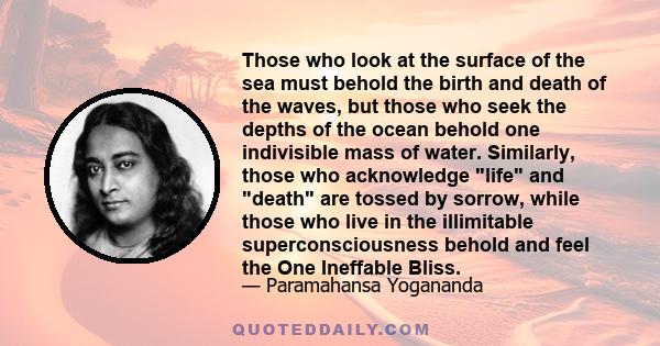 Those who look at the surface of the sea must behold the birth and death of the waves, but those who seek the depths of the ocean behold one indivisible mass of water. Similarly, those who acknowledge life and death are 