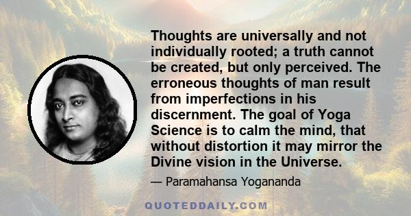 Thoughts are universally and not individually rooted; a truth cannot be created, but only perceived. The erroneous thoughts of man result from imperfections in his discernment. The goal of Yoga Science is to calm the