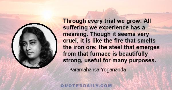 Through every trial we grow. All suffering we experience has a meaning. Though it seems very cruel, it is like the fire that smelts the iron ore: the steel that emerges from that furnace is beautifully strong, useful