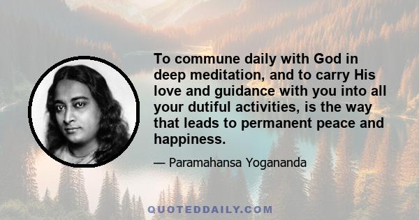 To commune daily with God in deep meditation, and to carry His love and guidance with you into all your dutiful activities, is the way that leads to permanent peace and happiness.