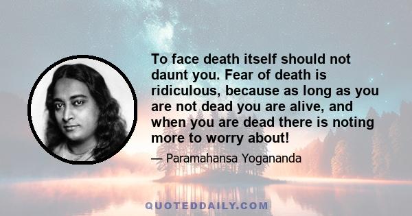 To face death itself should not daunt you. Fear of death is ridiculous, because as long as you are not dead you are alive, and when you are dead there is noting more to worry about!