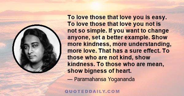 To love those that love you is easy. To love those that love you not is not so simple. If you want to change anyone, set a better example. Show more kindness, more understanding, more love. That has a sure effect. To