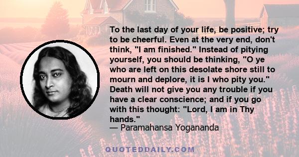 To the last day of your life, be positive; try to be cheerful. Even at the very end, don't think, I am finished. Instead of pitying yourself, you should be thinking, O ye who are left on this desolate shore still to