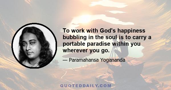 To work with God's happiness bubbling in the soul is to carry a portable paradise within you wherever you go.