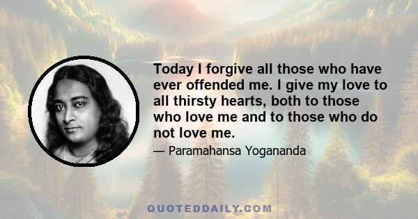 Today I forgive all those who have ever offended me. I give my love to all thirsty hearts, both to those who love me and to those who do not love me.