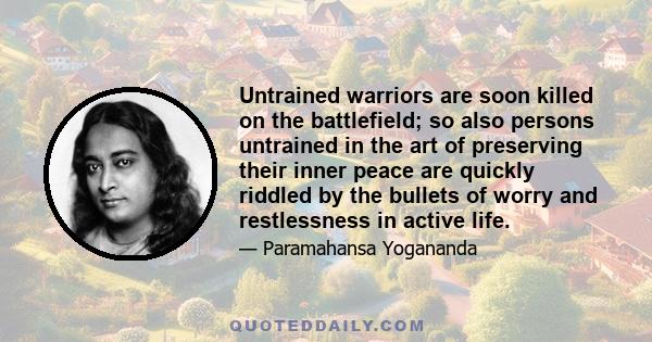 Untrained warriors are soon killed on the battlefield; so also persons untrained in the art of preserving their inner peace are quickly riddled by the bullets of worry and restlessness in active life.