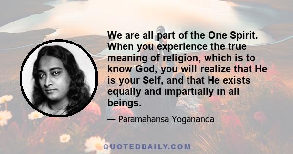 We are all part of the One Spirit. When you experience the true meaning of religion, which is to know God, you will realize that He is your Self, and that He exists equally and impartially in all beings.