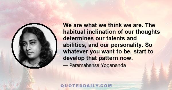 We are what we think we are. The habitual inclination of our thoughts determines our talents and abilities, and our personality. So whatever you want to be, start to develop that pattern now.