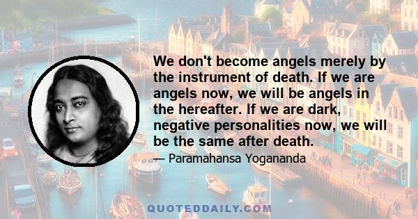 We don't become angels merely by the instrument of death. If we are angels now, we will be angels in the hereafter. If we are dark, negative personalities now, we will be the same after death.