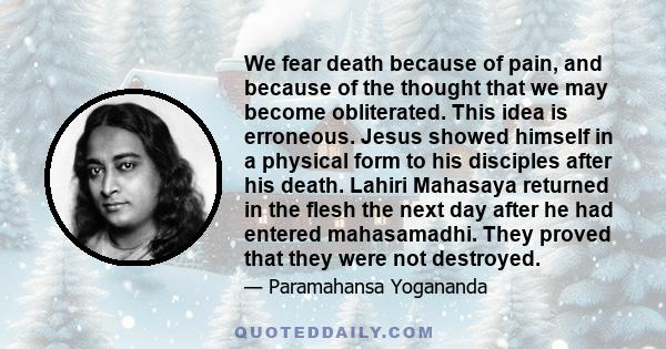 We fear death because of pain, and because of the thought that we may become obliterated. This idea is erroneous. Jesus showed himself in a physical form to his disciples after his death. Lahiri Mahasaya returned in the 