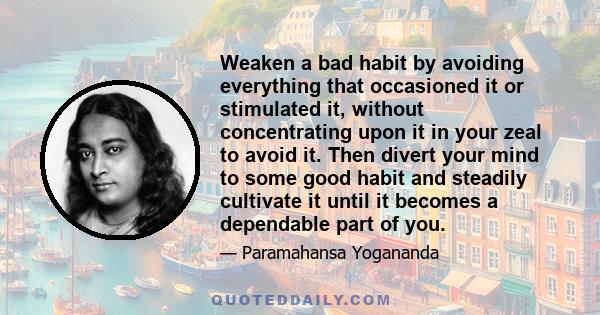 Weaken a bad habit by avoiding everything that occasioned it or stimulated it, without concentrating upon it in your zeal to avoid it. Then divert your mind to some good habit and steadily cultivate it until it becomes