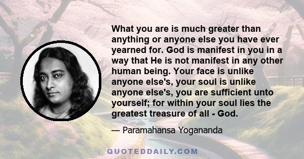 What you are is much greater than anything or anyone else you have ever yearned for. God is manifest in you in a way that He is not manifest in any other human being. Your face is unlike anyone else's, your soul is