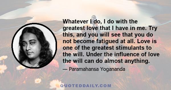 Whatever I do, I do with the greatest love that I have in me. Try this, and you will see that you do not become fatigued at all. Love is one of the greatest stimulants to the will. Under the influence of love the will