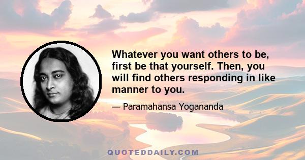 Whatever you want others to be, first be that yourself. Then, you will find others responding in like manner to you.