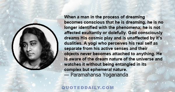 When a man in the process of dreaming becomes conscious that he is dreaming, he is no longer identified with the phenomena; he is not affected exultantly or dolefully. God consciously dreams His cosmic play and is