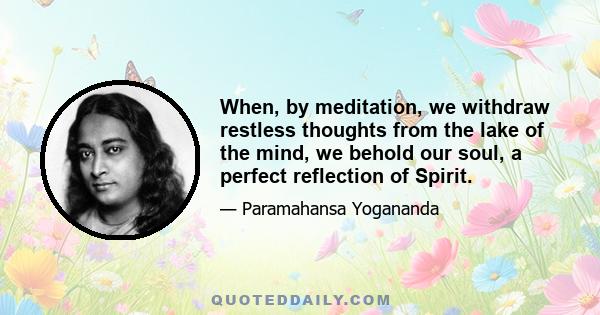 When, by meditation, we withdraw restless thoughts from the lake of the mind, we behold our soul, a perfect reflection of Spirit.