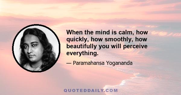 When the mind is calm, how quickly, how smoothly, how beautifully you will perceive everything.