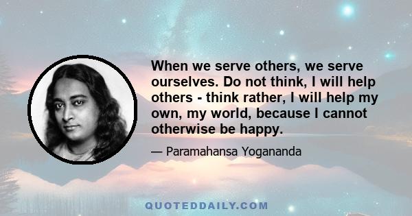 When we serve others, we serve ourselves. Do not think, I will help others - think rather, I will help my own, my world, because I cannot otherwise be happy.