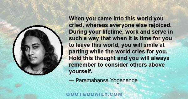 When you came into this world you cried, whereas everyone else rejoiced. During your lifetime, work and serve in such a way that when it is time for you to leave this world, you will smile at parting while the world