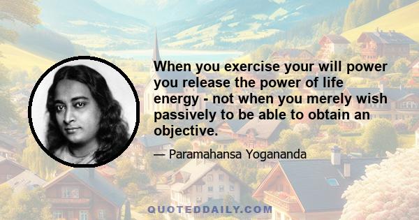 When you exercise your will power you release the power of life energy - not when you merely wish passively to be able to obtain an objective.