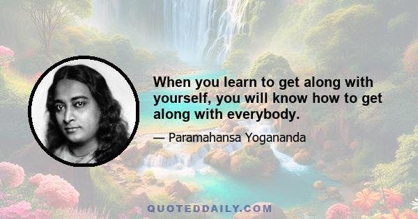 When you learn to get along with yourself, you will know how to get along with everybody.