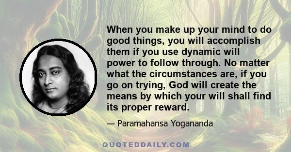 When you make up your mind to do good things, you will accomplish them if you use dynamic will power to follow through. No matter what the circumstances are, if you go on trying, God will create the means by which your