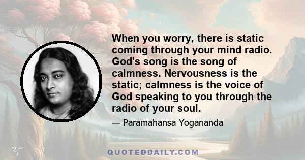 When you worry, there is static coming through your mind radio. God's song is the song of calmness. Nervousness is the static; calmness is the voice of God speaking to you through the radio of your soul.