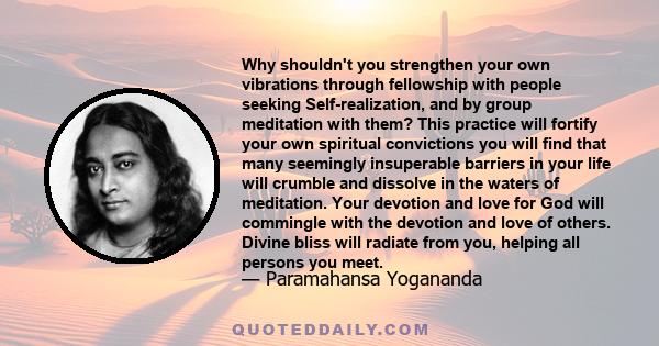 Why shouldn't you strengthen your own vibrations through fellowship with people seeking Self-realization, and by group meditation with them? This practice will fortify your own spiritual convictions you will find that