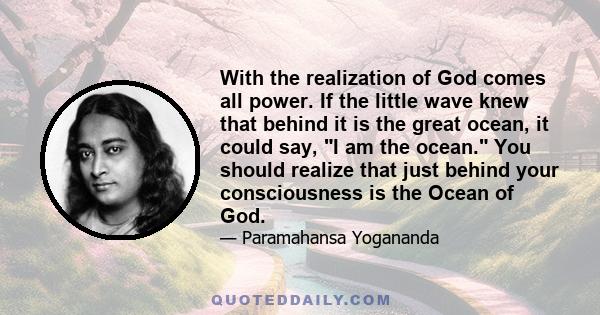 With the realization of God comes all power. If the little wave knew that behind it is the great ocean, it could say, I am the ocean. You should realize that just behind your consciousness is the Ocean of God.