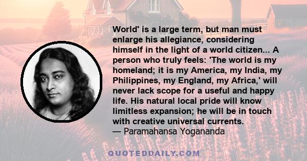 World' is a large term, but man must enlarge his allegiance, considering himself in the light of a world citizen... A person who truly feels: 'The world is my homeland; it is my America, my India, my Philippines, my