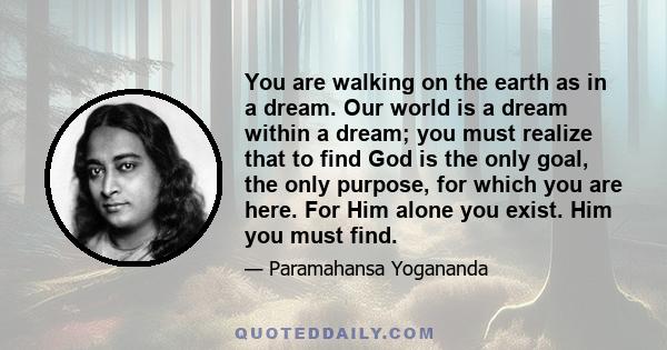 You are walking on the earth as in a dream. Our world is a dream within a dream; you must realize that to find God is the only goal, the only purpose, for which you are here. For Him alone you exist. Him you must find.