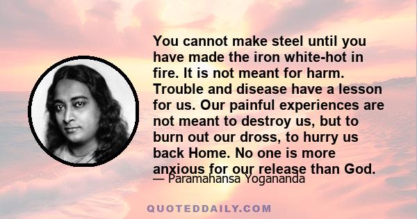 You cannot make steel until you have made the iron white-hot in fire. It is not meant for harm. Trouble and disease have a lesson for us. Our painful experiences are not meant to destroy us, but to burn out our dross,