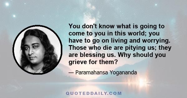 You don't know what is going to come to you in this world; you have to go on living and worrying. Those who die are pitying us; they are blessing us. Why should you grieve for them?