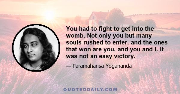 You had to fight to get into the womb. Not only you but many souls rushed to enter, and the ones that won are you, and you and I. It was not an easy victory.