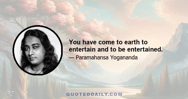 You have come to earth to entertain and to be entertained.