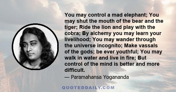 You may control a mad elephant; You may shut the mouth of the bear and the tiger; Ride the lion and play with the cobra; By alchemy you may learn your livelihood; You may wander through the universe incognito; Make