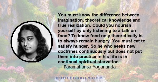 You must know the difference between imagination, theoretical knowledge and true realization. Could you nourish yourself by only listening to a talk on food? To know food only theoretically is to always remain hungry.