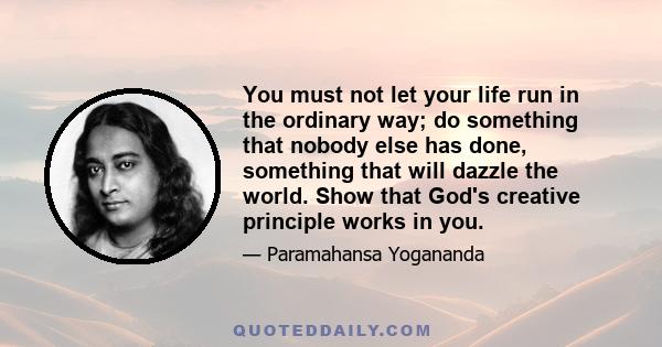 You must not let your life run in the ordinary way; do something that nobody else has done, something that will dazzle the world. Show that God's creative principle works in you.