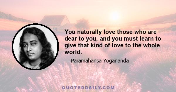 You naturally love those who are dear to you, and you must learn to give that kind of love to the whole world.