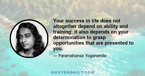 Your success in life does not altogether depend on ability and training; it also depends on your determination to grasp opportunities that are presented to you.