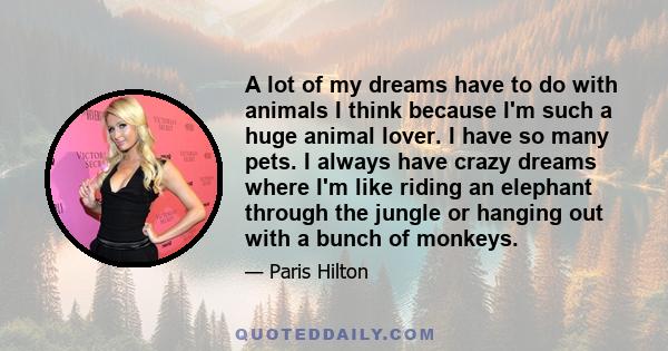 A lot of my dreams have to do with animals I think because I'm such a huge animal lover. I have so many pets. I always have crazy dreams where I'm like riding an elephant through the jungle or hanging out with a bunch