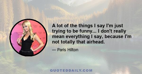 A lot of the things I say I'm just trying to be funny... I don't really mean everything I say, because I'm not totally that airhead.