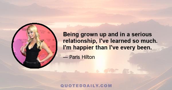 Being grown up and in a serious relationship, I've learned so much. I'm happier than I've every been.